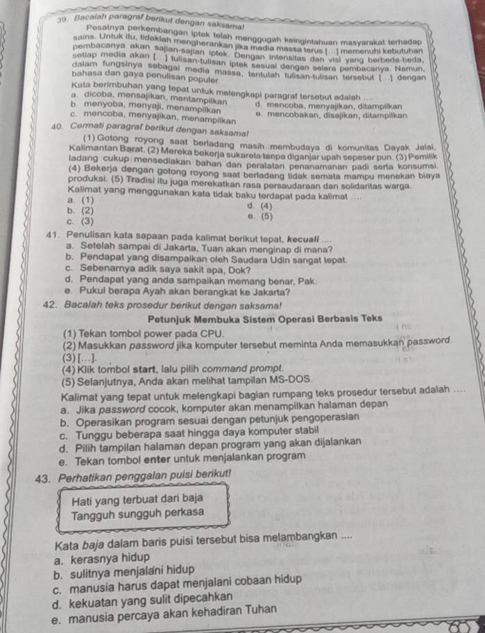 Bacaiah paragraf berikut dengan saksama!
Pesatnya perkembangan iptek telah menggugah keingintahuan masyarakat terhadap
sains. Untuk itu, tidakiah mengherankan jika media massa terus (- ] memenuhi kebutuhan
pembacanya akan sajian-sajian iptek. Dengan intensitas dan visi yang berbeda-beda,
setiap media akan (. ) tulisan-tulisan iptek sesual dengan selera pembacanya Namun,
dalam fungsinya sebagai media massa, tentulah tulisan-tulisan tersebut (...) dengan
bahasa dan gaya penulisan populer.
Kata berimbuhan yang tepat untuk melengkapi paragraf tersebut adalah --
a. dicoba, mensajikan, mentampilkan
b. menyoba, menyaji, menampilkan d. mencoba, menyajikan, ditampilkan
c. mencoba, menyajikan, menampilkan e. mencobakan, disajikan, ditampilkan
40 Cermati paragraf berikut dengan saksama!
(1)Gotong royong saat berladang masih membudaya di komunitas Dayak Jalai,
Kalimantan Barat. (2) Mereka bekerja sukarela tanpa diganjar upah sepeser pun. (3) Pemilik
ladang cukup mensediakan bahan dan peralatan penanamanan padi serta konsumsi
(4) Bekerja dengan gotong royong saat berladang tidak semata mampu menekan biaya
produksi. (5) Tradisi itu juga merekatkan rasa persaudaraan dan solidaritas warga.
Kalimat yang menggunakan kata tidak baku terdapat pada kalimat ....
a. (1) d. (4)
b. (2) e. (5)
c. (3)
41. Penulisan kata sapaan pada kalimat berikut tepat, kecuall ...
a. Setelah sampai di Jakarta, Tuan akan menginap di mana?
b. Pendapat yang disampaikan oleh Saudara Udin sangat tepat.
c. Sebenarnya adik saya sakit apa, Dok?
d. Pendapat yang anda sampaikan memang benar, Pak.
e. Pukul berapa Ayah akan berangkat ke Jakarta?
42. Bacalah teks prosedur berikut dengan saksama!
Petunjuk Membuka Sistem Operasi Berbasis Teks
(1) Tekan tombol power pada CPU.
(2) Masukkan password jika komputer tersebut meminta Anda memasukkan password.
(3)[…].
(4) Klik tombol start, lalu pilih command prompt.
(5) Selanjutnya, Anda akan melihat tampilan MS-DOS.
Kalimat yang tepat untuk melengkapi bagian rumpang teks prosedur tersebut adalah ....
a. Jika password cocok, komputer akan menampilkan halaman depan
b. Operasikan program sesuai dengan petunjuk pengoperasian
c. Tunggu beberapa saat hingga daya komputer stabil
d. Pilih tampilan halaman depan program yang akan dijalankan
e. Tekan tombol enter untuk menjalankan program
43. Perhatikan penggalan puisi berikut!
Hati yang terbuat dari baja
Tangguh sungguh perkasa
Kata baja dalam baris puisi tersebut bisa melambangkan ....
a. kerasnya hidup
b. sulitnya menjalani hidup
c. manusia harus dapat menjalani cobaan hidup
d. kekuatan yang sulit dipecahkan
e. manusia percaya akan kehadiran Tuhan