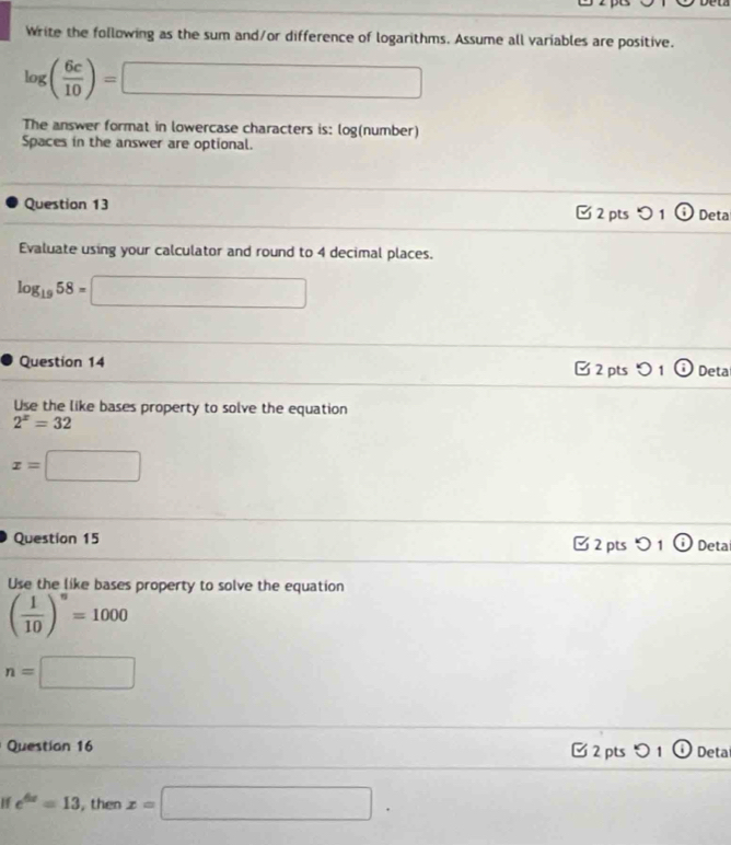 Write the following as the sum and/or difference of logarithms. Assume all variables are positive.
log ( 6c/10 )=□
The answer format in lowercase characters is: log(number) 
Spaces in the answer are optional. 
Question 13 □ 2 pts つ 1 Deta 
Evaluate using your calculator and round to 4 decimal places.
log _1958=□
Question 14 □2 pts つ1 Deta 
Use the like bases property to solve the equation
2^x=32
x=□
Question 15 □ 2 pts > 1 Deta 
Use the like bases property to solve the equation
( 1/10 )^n=1000
n=□
Question 16 [ 2 pts 01 Deta 
If e^(6x)=13 , then x=□.