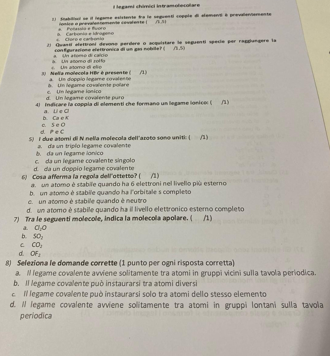 legami chimici intramolecolare
1) Stabilisci se il legame esistente fra le seguenti coppie di elementi è prevalentemente
ionico o prevalentemente covalente ( /1,5)
a. Potassio e fluoro
b. Carbonio e idrogeno
c. Cloro e carbonio
2) Quanti elettroni devono perdere o acquistare le seguenti specie per raggiungere la
configurazione elettronica di un gas nobile? ( /1,5)
a. Un atomo di calcio
b. Un atomo di zolfo
c. Un atomo di elio
3) Nella molecola HBr è presente (  /1)
a. Un doppio legame covalente
b. Un legame covalente polare
c. Un legame ionico
d. Un legame covalente puro
4) Indicare la coppia di elementi che formano un legame ionico: ( /1)
a. Li e Cl
b. Ca e K
c. S e O
d. P e C
5) I due atomi di N nella molecola dell'azoto sono uniti: ( /1)
a. da un triplo legame covalente
b. da un legame ionico
c. da un legame covalente singolo
d. da un doppio legame covalente
6) Cosa afferma la regola dell'ottetto? ( /1)
a. un atomo è stabile quando ha 6 elettroni nel livello più esterno
b. un atomo è stabile quando ha l'orbitale s completo
c. un atomo è stabile quando è neutro
d. un atomo è stabile quando ha il livello elettronico esterno completo
7) Tra le seguenti molecole, indica la molecola apolare. ( /1)
a. Cl_2O
b. SO_2
C. CO_2
d. OF_2
8) Seleziona le domande corrette (1 punto per ogni risposta corretta)
a. Il legame covalente avviene solitamente tra atomi in gruppi vicini sulla tavola periodica.
b. Il legame covalente può instaurarsi tra atomi diversi
c. Il legame covalente può instaurarsi solo tra atomi dello stesso elemento
d. Il legame covalente avviene solitamente tra atomi in gruppi lontani sulla tavola
periodica