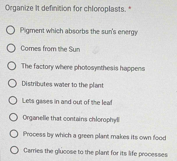 Organize It definition for chloroplasts. *
Pigment which absorbs the sun's energy
Comes from the Sun
The factory where photosynthesis happens
Distributes water to the plant
Lets gases in and out of the leaf
Organelle that contains chlorophyll
Process by which a green plant makes its own food
Carries the glucose to the plant for its life processes