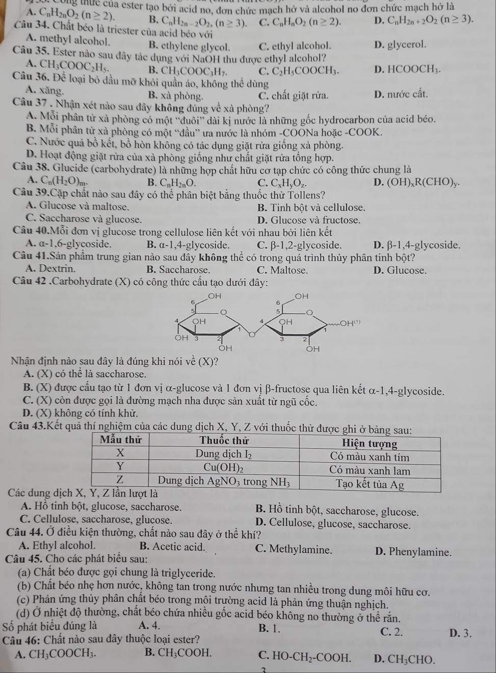 Ông thực của ester tạo bởi acid no, đơn chức mạch hở và alcohol no đơn chức mạch hở là
A. C_nH_2nO_2(n≥ 2). B. C_nH_2n-2O_2,(n≥ 3). C. C_nH_nO_2(n≥ 2). D. C_nH_2n+2O_2(n≥ 3).
Câu 34. Chất béo là triester của acid béo với
A. methyl alcohol. B. ethylene glycol. C. ethyl alcohol. D. glycerol.
Câu 35. Ester nào sau đây tác dụng với NaOH thu được ethyl alcohol?
A. CH_3COOC_2H_5. B. CH_3COOC_3H_7. C. C_2H_5COOCH_3. D. HCOOCH_3.
Câu 36. Để loại bỏ dầu mỡ khỏi quần áo, không thể dùng
A. xăng. B. xà phòng. C. chất giặt rửa. D. nudot o cdot at.
Câu 37 . Nhận xét nào sau đây không đúng về xà phòng?
A. Mỗi phân tử xà phòng có một ''duôi'' dài kị nước là những gốc hydrocarbon của acid béo.
B. Mỗi phân tử xà phòng có một “đầu” ưa nước là nhóm -COONa hoặc -COOK.
C. Nước quả bồ kết, bồ hòn không có tác dụng giặt rửa giống xà phòng.
D. Hoạt động giặt rửa của xà phòng giống như chất giặt rửa tổng hợp.
Câu 38. Glucide (carbohydrate) là những hợp chất hữu cơ tạp chức có công thức chung là
A. C_n(H_2O)_m. B. C_nH_2nO. C. C_xH_yO_z. D. (OH)_xR(CHO)_y.
Câu 39.Cặp chất nào sau đây có thể phân biệt bằng thuốc thử Tollens?
A. Glucose và maltose. B. Tinh bột và cellulose.
C. Saccharose và glucose. D. Glucose và fructose.
Câu 40.Mỗi đơn vị glucose trong cellulose liên kết với nhau bởi liên kết
A. a-1,6-glycoside. B. alpha -1 ,4-glycoside. C. β-1,2-glycoside. D. β-1,4-glycoside.
Câu 41.Sản phẩm trung gian nào sau đây không thể có trong quá trình thủy phân tinh bột?
A. Dextrin. B. Saccharose. C. Maltose. D. Glucose.
Câu 42 .Carbohydrate (X) có công thức cấu tạo dưới đây:
Nhận định nào sau đây là đúng khi nói về (X )?
A. (X) có thể là saccharose.
B. (X) được cấu tạo từ 1 đơn vị α-glucose và 1 đơn vị β-fructose qua liên kết α-1,4-glycoside.
C. (X) còn được gọi là đường mạch nha được sản xuất từ ngũ cốc.
D. (X) không có tính khử.
Câu 43.Kết quả thí nghiệm của các dung dịch X, Y, Z với thuốc thử 
Các dung dị
A. Hồ tinh bột, glucose, saccharose. B. Hồ tinh bột, saccharose, glucose.
C. Cellulose, saccharose, glucose. D. Cellulose, glucose, saccharose.
Câu 44. Ở điều kiện thường, chất nào sau đây ở thể khí?
A. Ethyl alcohol. B. Acetic acid. C. Methylamine. D. Phenylamine.
Câu 45. Cho các phát biểu sau:
(a) Chất béo được gọi chung là triglyceride.
(b) Chất béo nhẹ hơn nước, không tan trong nước nhưng tan nhiều trong dung môi hữu cơ.
(c) Phản ứng thủy phân chất béo trong mội trường acid là phản ứng thuận nghịch.
(d) Ở nhiệt độ thường, chất béo chứa nhiều gốc acid béo không no thường ở thể rắn.
Số phát biểu đúng là A. 4. B. 1. C. 2. D. 3.
Câu 46: Chất nào sau đây thuộc loại ester?
A. CH_3COOCH_3. B. CH_3COOH. C. HO-CH_2-COOH. D. CH_3CHO.
3