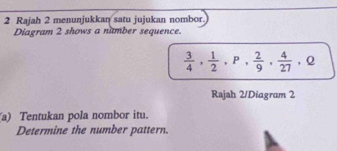 Rajah 2 menunjukkan satu jujukan nombor. 
Diagram 2 shows a number sequence.
 3/4 ,  1/2 , P,  2/9 ,  4/27 , Q
Rajah 2/Diagram 2 
a) Tentukan pola nombor itu. 
Determine the number pattern.