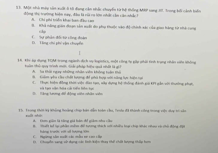 Một nhà máy sản xuất ô tô đang cân nhắc chuyển từ hệ thống MRP sang JIT. Trong bối cảnh biến
động thị trường hiện nay, đâu là rủi ro lớn nhất cần cân nhắc?
A. Chi phí triển khai ban đầu cao
B. Khả năng gián đoạn sản xuất do phụ thuộc vào độ chính xác của giao hàng từ nhà cung
cấp
C. Sự phản đối từ công đoàn
D. Tăng chi phí vận chuyến
14. Khi áp dụng TQM trong ngành dịch vụ logistics, một công ty gặp phải tình trạng nhân viên không
tuân thủ quy trình mới. Giải pháp hiệu quả nhất là gì?
A. Sa thải ngay những nhân viên không tuân thủ
B. Giảm yêu cầu chất lượng đế phù hợp với năng lực hiện tại
C. Thực hiện đồng thời việc đào tạo, xây dựng hệ thống đánh giá KPI gắn với thưởng phạt,
và tạo văn hóa cải tiến liên tục
D. Tăng lương đế động viên nhân viên
15. Trong thời kỳ khủng hoảng chip bán dẫn toàn cầu, Tesla đã thành công trong việc duy trì sản
xuất nhờ:
A. Đơn giản là tăng giá bán đế giảm nhu cầu
B. Thiết kế lại phần mềm đế tương thích với nhiều loại chip khác nhau và chủ động đặt
hàng trước với số lượng lớn
C. Ngừng sản xuất các mẫu xe cao cấp
D. Chuyển sang sử dụng các linh kiện thay thế chất lượng thấp hơn