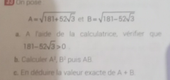 On pose
A=sqrt(181+52sqrt 3) et B=sqrt(181-52sqrt 3). A l'aide de la calculatrice, vérifier que
181-52sqrt(3)>0
b. Calculer A^2, B^2 1 oui SAB
c. En déduire la valeur exacte de A+B