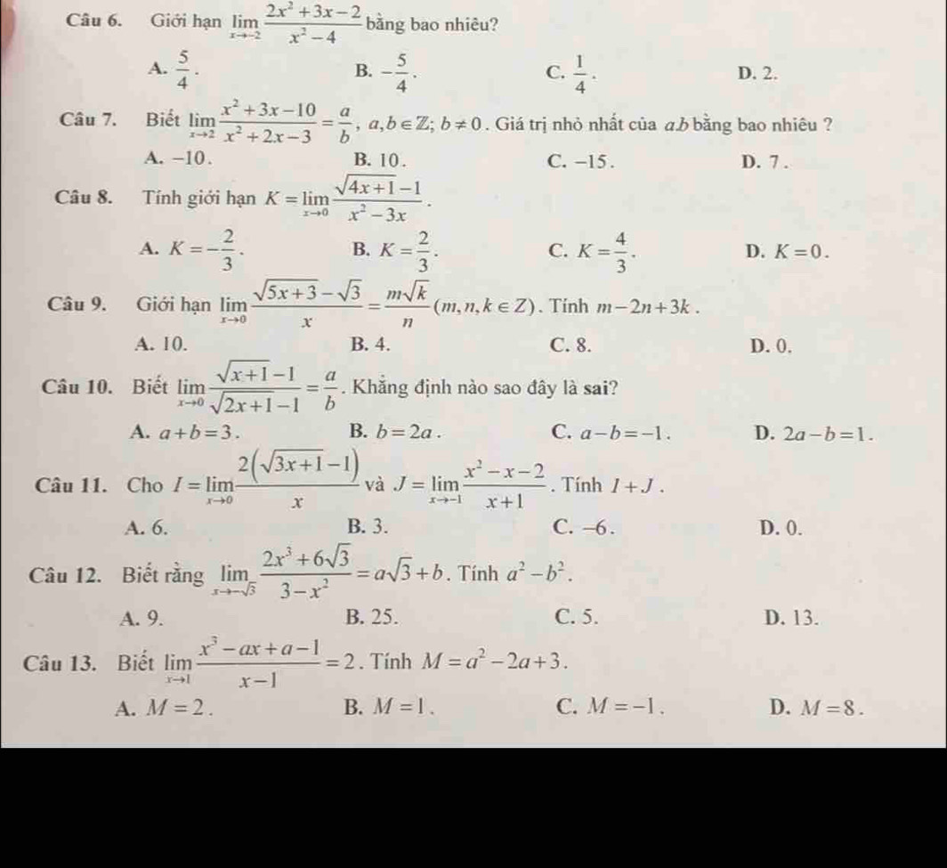 Giới hạn limlimits _xto -2 (2x^2+3x-2)/x^2-4  bằng bao nhiêu?
B.
A.  5/4 · - 5/4 .  1/4 . D. 2.
C.
Câu 7. Biết limlimits _xto 2 (x^2+3x-10)/x^2+2x-3 = a/b ,a,b∈ Z;b!= 0. Giá trị nhỏ nhất của aみ bằng bao nhiêu ?
A. −10. B. 10 . C. -15. D. 7 .
Câu 8. Tính giới hạn K=limlimits _xto 0 (sqrt(4x+1)-1)/x^2-3x .
A. K=- 2/3 . K= 2/3 . K= 4/3 .
B.
C.
D. K=0.
Câu 9. Giới hạn limlimits _xto 0 (sqrt(5x+3)-sqrt(3))/x = msqrt(k)/n (m,n,k∈ Z). Tính m-2n+3k.
A. 10. B. 4. C. 8. D. 0.
Câu 10. Biết limlimits _xto 0 (sqrt(x+1)-1)/sqrt(2x+1)-1 = a/b . Khắng định nào sao đây là sai?
A. a+b=3. B. b=2a. C. a-b=-1. D. 2a-b=1.
Câu 11. Cho I=limlimits _xto 0 (2(sqrt(3x+1)-1))/x  và J=limlimits _xto -1 (x^2-x-2)/x+1 . Tính 1+J.
A. 6. B. 3. C. -6. D. 0.
Câu 12. Biết rằng limlimits _xto -sqrt(3) (2x^3+6sqrt(3))/3-x^2 =asqrt(3)+b. Tính a^2-b^2.
A. 9. B. 25. C. 5. D. 13.
Câu 13. Biết limlimits _xto 1 (x^3-ax+a-1)/x-1 =2. Tính M=a^2-2a+3.
A. M=2. B. M=1. C. M=-1. D. M=8.