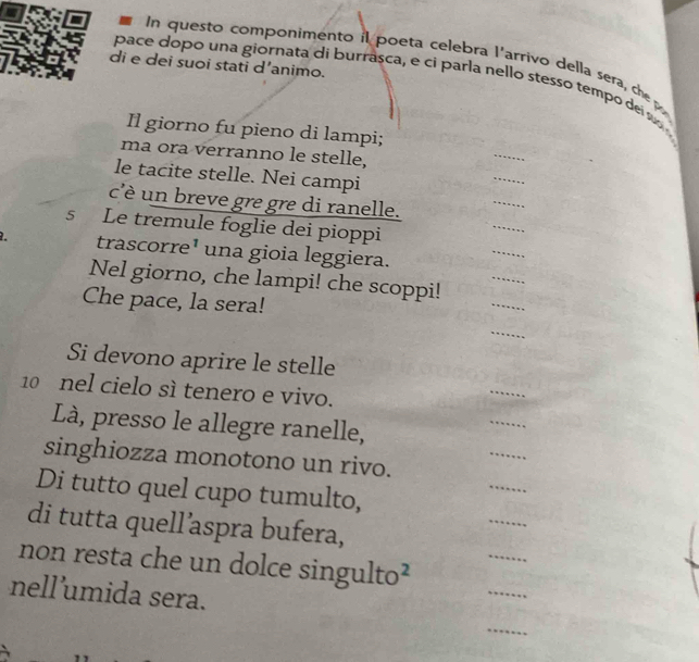 In questo componimento il poeta celebra l'arrivo della sera, che 
di e dei suoi stati d’animo. 
pace dopo una giornata di burrasca, e ci parla nello stesso tempo del s 
Il giorno fu pieno di lampi; 
ma ora verranno le stelle, 
_ 
_ 
le tacite stelle. Nei campi 
_ 
_ 
c'è un breve gre gre di ranelle. 
_ 
s Le tremule foglie dei pioppi 
_ 
. trascorre¹ una gioia leggiera. 
_ 
Nel giorno, che lampi! che scoppi! 
Che pace, la sera! 
_ 
Si devono aprire le stelle 
10 nel cielo sì tenero e vivo. 
_ 
Là, presso le allegre ranelle, 
_ 
_ 
singhiozza monotono un rivo. 
_ 
Di tutto quel cupo tumulto, 
_ 
di tutta quell’aspra bufera, 
_ 
non resta che un dolce singulto² 
nell’umida sera. 
_ 
_