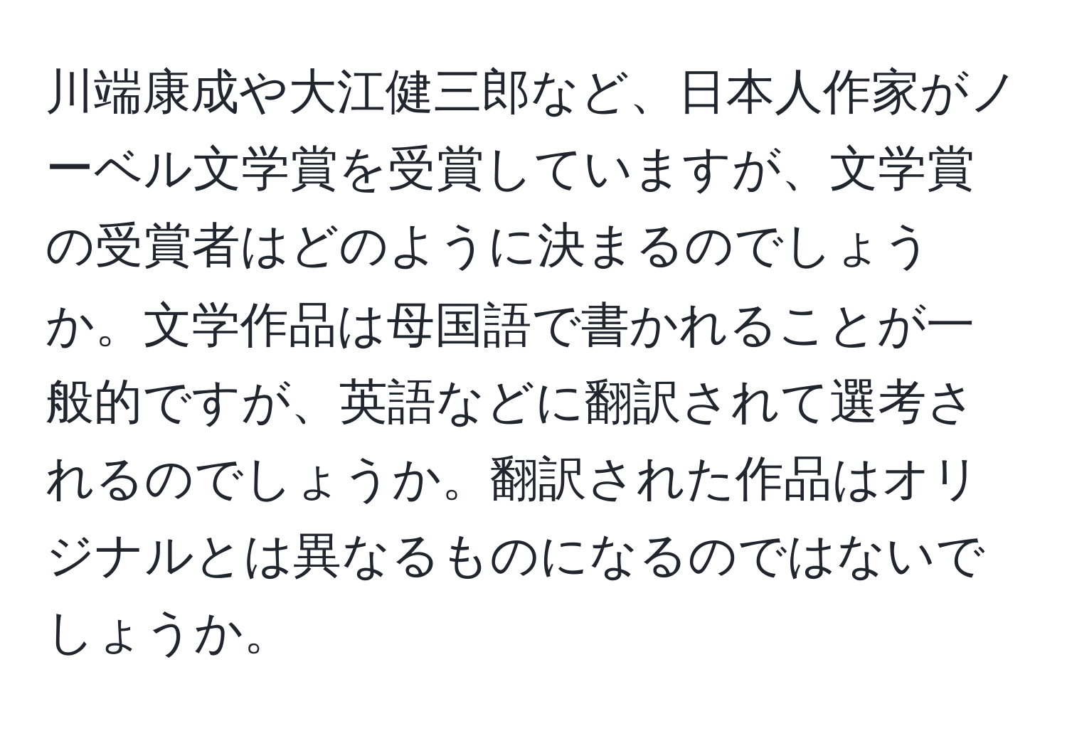 川端康成や大江健三郎など、日本人作家がノーベル文学賞を受賞していますが、文学賞の受賞者はどのように決まるのでしょうか。文学作品は母国語で書かれることが一般的ですが、英語などに翻訳されて選考されるのでしょうか。翻訳された作品はオリジナルとは異なるものになるのではないでしょうか。