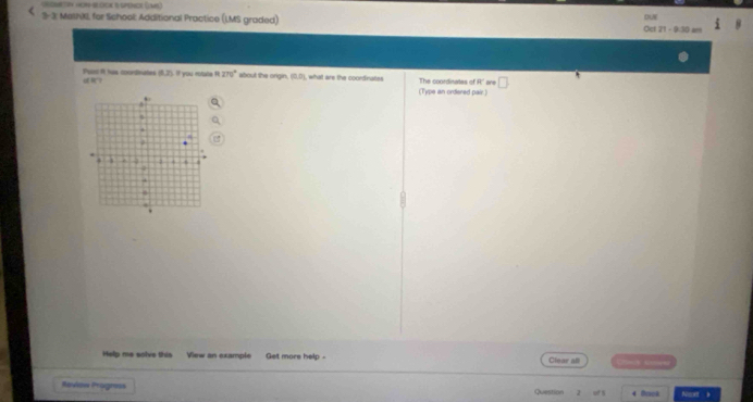HOR-BDCK B SPENce (MS) 
DUN 
C 33 : MethXI, for School: Additional Practice (LMS graded) Oct 21 - 9:30 a= 
R？ Puar it has cooniinates (0,2) If you rotate ? 270° about the origin. (0,0) , what are the coordinates The coordinates of R a 
(Type an ordered pair.) 
Help me solve this View an example Get more help - Clear all = 
Review Progness Question of 4 Brek Neet b