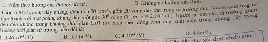 C. Nằm theo hướng của đường sức từ . D. Không có hướng xác định
Câu 7: Một khung dây phẳng, diện tích 20(cm^2) 2 gồm 20 vòng dây đặt trong từ trường đều. Vectơ cảm ứng từ
30° và có độ lớn B=2.10^(-3)(T). Người ta làm cho từ trường giám
làm thành với mặt phăng khung dây một góc đều đến không trong khoảng thời gian 0,01 (s). Suất điện động cảm ứng xuất hiện trong khung dây trong
khoảng thời gian từ trường biến đổi là:
3.46.10^(-4)(V). B. 0,2 (mV). C. 4.10^(-4)(V). D. 4 (mV).
10: Hãy xác định chiều của