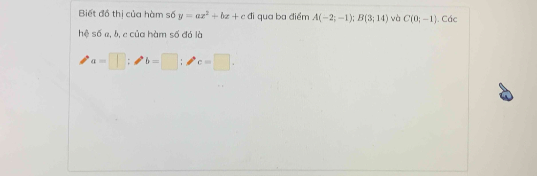 Biết đồ thị của hàm số y=ax^2+bx+c đi qua ba điểm A(-2;-1); B(3;14) và C(0;-1). Các 
hệ số a, b, c của hàm số đó là
a=□; b=□; c=□.