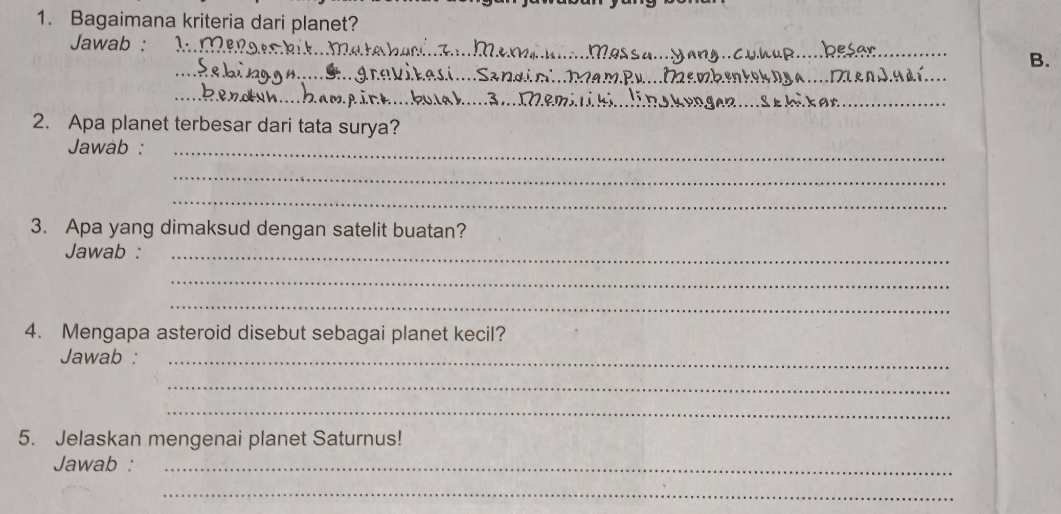 Bagaimana kriteria dari planet? 
Jawab :_ 
_ 
B. 
_ 
__ 
_ 
2. Apa planet terbesar dari tata surya? 
Jawàb :_ 
_ 
_ 
3. Apa yang dimaksud dengan satelit buatan? 
Jawab :_ 
_ 
_ 
4. Mengapa asteroid disebut sebagai planet kecil? 
Jawab :_ 
_ 
_ 
5. Jelaskan mengenai planet Saturnus! 
Jawab :_ 
_