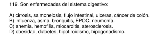 Son enfermedades del sistema digestivo:
A) cirrosis, salmonelosis, flujo intestinal, ulceras, cáncer de colón.
B) influenza, asma, bronquitis, EPOC, neumonía.
C) anemia, hemofilia, miocarditis, aterosclerosis.
D) obesidad, diabetes, hipotiroidismo, hipogonadismo.