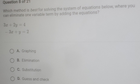 Which method is best for solving the system of equations below, where you
can eliminate one variable term by adding the equations?
3x+2y=4
-3x+y=2
A. Graphing
B. Elimination
C. Substitution
D. Guess and check