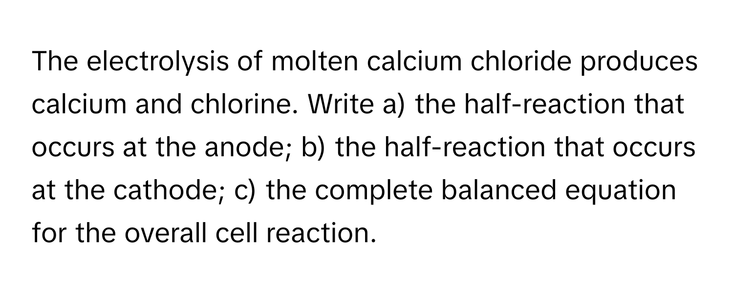 The electrolysis of molten calcium chloride produces calcium and chlorine. Write a) the half-reaction that occurs at the anode; b) the half-reaction that occurs at the cathode; c) the complete balanced equation for the overall cell reaction.