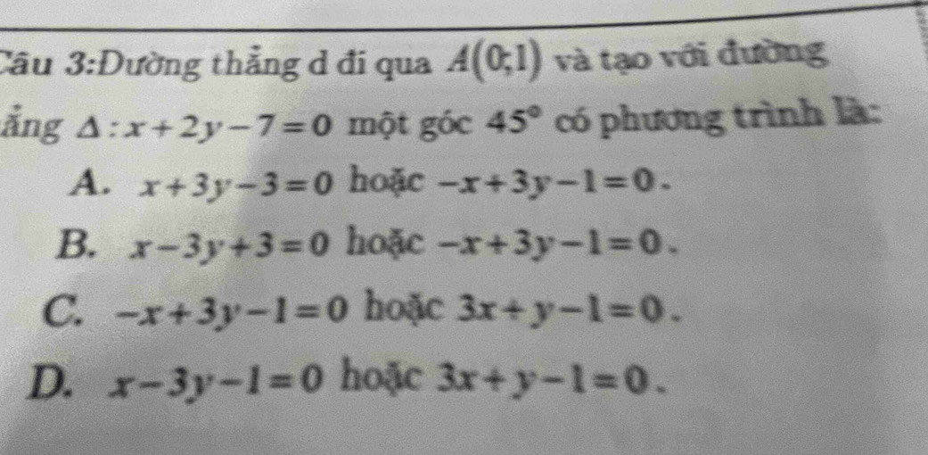 Cầu 3:Đường thẳng d đi qua A(0;1) và tạo với đường
ẳng △ :x+2y-7=0 một góc 45° có phương trình là:
A. x+3y-3=0 hoặc -x+3y-1=0.
B. x-3y+3=0 hoặc -x+3y-1=0.
C. -x+3y-1=0 hoặc 3x+y-1=0.
D. x-3y-1=0 hoặc 3x+y-1=0.