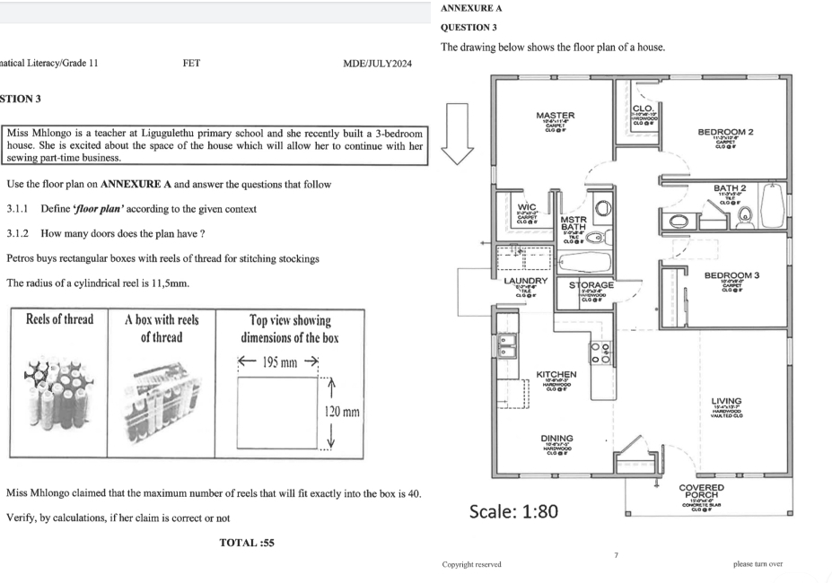 ANNEXURE A
QUESTION 3
The drawing below shows the floor plan of a house.
natical Literacy/Grade 11 FET MDE/JULY2024
STION 3
Miss Mhlongo is a teacher at Ligugulethu primary school and she recently built a 3-bedroom
house. She is excited about the space of the house which will allow her to continue with her 
sewing part-time business.
Use the floor plan on ANNEXURE A and answer the questions that follow
3.1.1 Define ‘floor plan’ according to the given context 
3.1.2 How many doors does the plan have ?
Petros buys rectangular boxes with reels of thread for stitching stockings
The radius of a cylindrical reel is 11,5mm. 
Miss Mhlongo claimed that the maximum number of reels that will fit exactly into the box is 40.
Verify, by calculations, if her claim is correct or not 
TOTAL :55
Copyright reserved please turn over