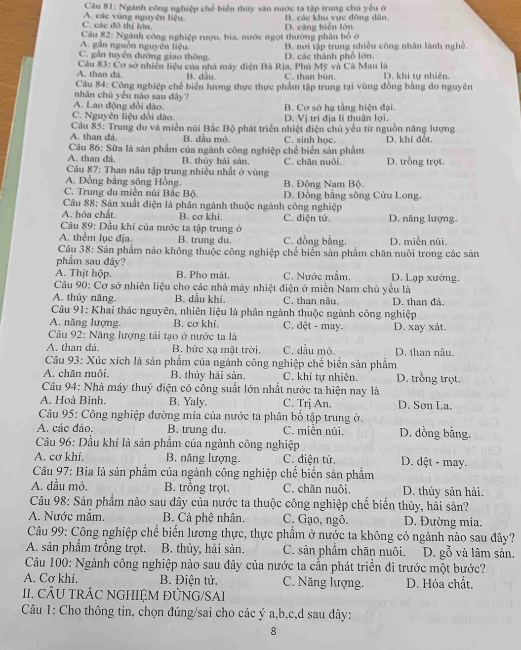 Ngành công nghiệp chế biển thủy sản nước ta tập trung chủ yểu ở
A. các vùng nguyên liệu. B. các khu vực đồng dân.
C. các đô thị lớn. D. câng biển lớn.
Câu 82: Ngành công nghiệp rượu, bia, nước ngọt thường phân bố ở
A. gần nguồn nguyên liệu. B. nơi tập trung nhiều công nhân lành nghề.
C. gần tuyến đường giao thông. D. các thành phố lớn.
Câu 83: Cơ sở nhiên liệu của nhà máy điện Bà Rja, Phủ Mỹ và Cà Mau là
A. than đá. B. dầu. C. than bùn. D. khí tự nhiên.
Câu 84: Công nghiệp chế biển lương thực thực phẩm tập trung tại vùng đồng bằng do nguyên
nhân chủ yều nào sau đây?
A. Lao động dồi dào. B. Cơ sở hạ tầng hiện đại.
C. Nguyên liệu dồi dào. D. Vị trí địa lí thuận lợi.
Câu 85: Trung du và miền núi Bắc Bộ phát triển nhiệt điện chủ yếu từ nguồn năng lượng
A. than đá. B. dầu mỏ. C. sinh học. D. khí đốt.
Câu 86: Sữa là sản phẩm của ngành công nghiệp chế biến sản phẩm
A. than đá. B. thủy hải sản. C. chăn nuôi. D. trồng trọt.
Câu 87: Than nâu tập trung nhiều nhất ở vùng
A. Đồng bằng sông Hồng. B. Đông Nam Bộ.
C. Trung du miền núi Bắc Bộ. D. Đồng bằng sông Cửu Long.
Câu 88: Sản xuất điện là phân ngành thuộc ngành công nghiệp
A. hóa chất. B. cơ khí. C. điện tử. D. năng lượng.
Câu 89: Dầu khí của nước ta tập trung ở
A. thềm lục địa. B. trung du. C. đồng bằng. D. miền núi.
Câu 38: Sản phẩm nào không thuộc công nghiệp chế biến sản phẩm chăn nuôi trong các sản
phẩm sau đây?
A. Thịt hộp. B. Pho mát. C. Nước mắm. D. Lạp xưởng.
Câu 90: Cơ sở nhiên liệu cho các nhà máy nhiệt điện ở miền Nam chủ yếu là
A. thủy năng. B. dầu khí. C. than nâu. D. than đá.
Câu 91: Khai thác nguyên, nhiên liệu là phân ngành thuộc ngành công nghiệp
A. năng lượng. B. cơ khí. C. dệt - may. D. xay xát.
Câu 92: Năng lượng tái tạo ở nước ta là
A. than đá. B. bức xạ mặt trời. C. dầu mỏ. D. than nâu.
Câu 93: Xúc xích là sản phẩm của ngành công nghiệp chế biến sản phẩm
A. chăn nuôi. B. thủy hải sản. C. khí tự nhiên. D. trồng trọt.
Câu 94: Nhà máy thuỷ điện có công suất lớn nhất nước ta hiện nay là
A. Hoà Bình. B. Yaly. C. Trị An. D. Sơn La.
Câu 95: Công nghiệp đường mía của nước ta phân bố tập trung ở.
A. các đảo. B. trung du. C. miền núi. D. đồng bằng.
Câu 96: Dầu khí là sản phẩm của ngành công nghiệp
A. cơ khí. B. năng lượng. C. điện tử. D. dệt - may.
*  Câu 97: Bia là sản phẩm của ngành công nghiệp chế biến sản phẩm
A. dầu mỏ. B. trồng trọt. C. chăn nuôi. D. thủy sản hải.
Câu 98: Sản phẩm nào sau đây của nước ta thuộc công nghiệp chế biến thủy, hải sản?
A. Nước mắm. B. Cà phê nhân. C. Gạo, ngô. D. Đường mía.
Câu 99: Công nghiệp chế biến lương thực, thực phẩm ở nước ta không có ngành nào sau đây?
A. sản phẩm trồng trọt. B. thủy, hải sản. C. sản phẩm chăn nuôi. D. gỗ và lâm sản.
Câu 100: Ngành công nghiệp nào sau đây của nước ta cần phát triển đi trước một bước?
A. Cơ khí.  B. Điện tử. C. Năng lượng. D. Hóa chất.
II. CÂU TRẢC NGHIỆM ĐÚNG/SAI
Câu 1: Cho thông tin, chọn đúng/sai cho các ý a,b,c,d sau đây:
8