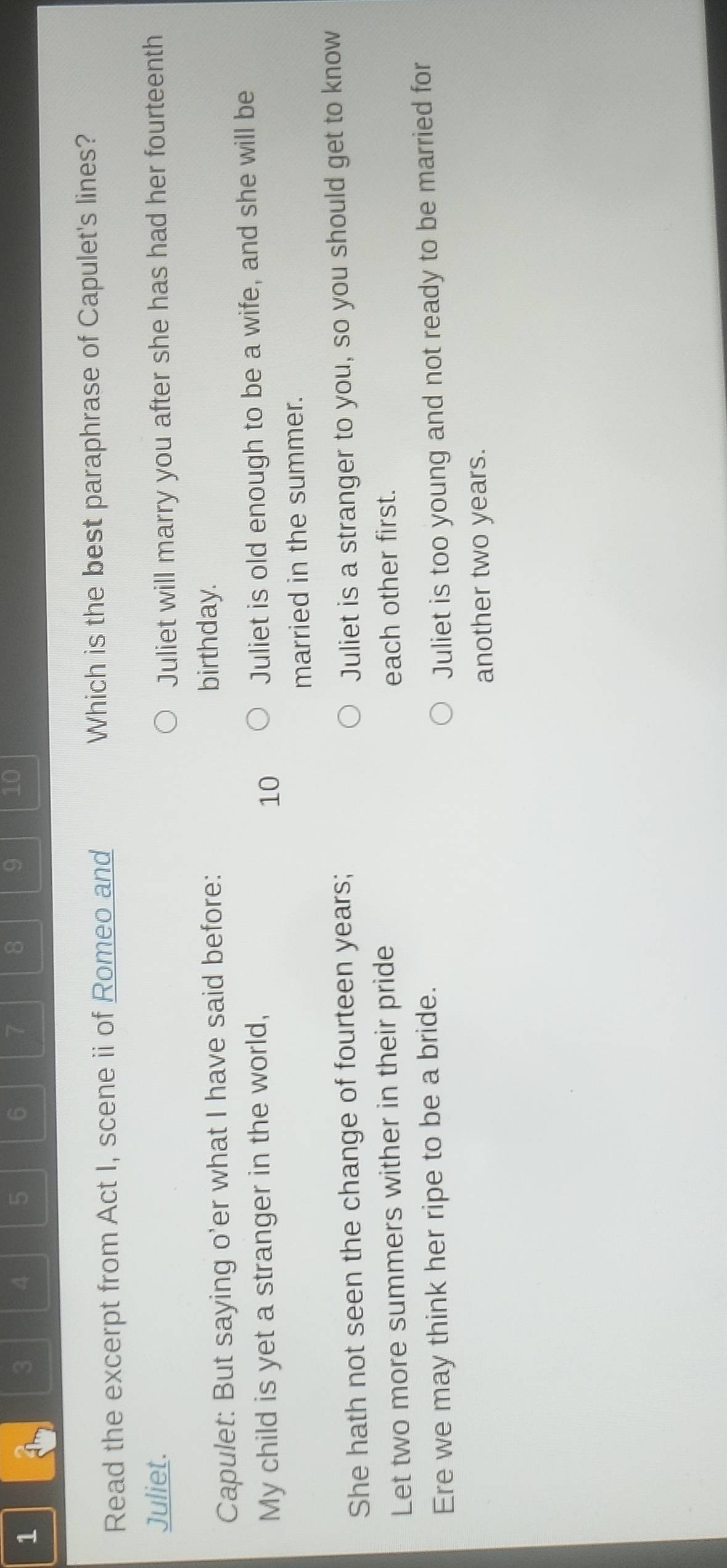 1
3 4 5 6 7 8 9 10
Read the excerpt from Act I, scene ii of Romeo and Which is the best paraphrase of Capulet's lines?
Juliet.
Juliet will marry you after she has had her fourteenth
Capulet: But saying o'er what I have said before:
birthday.
My child is yet a stranger in the world,
10
Juliet is old enough to be a wife, and she will be
married in the summer.
She hath not seen the change of fourteen years;
Juliet is a stranger to you, so you should get to know
Let two more summers wither in their pride each other first.
Ere we may think her ripe to be a bride.
Juliet is too young and not ready to be married for
another two years.