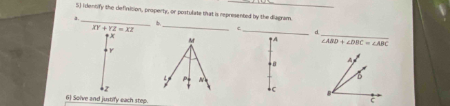 identify the definition, property, or postulate that is represented by the diagram. 
a._ 
b. 
_
XY+YZ=XZ
_ 
c._ 
d. 
A ∠ ABD+∠ DBC=∠ ABC
Y
B
z
C
6) Solve and justify each step.