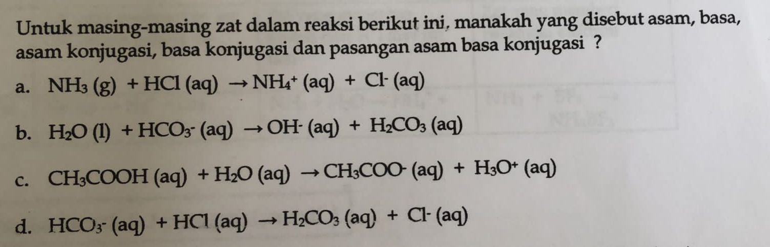 Untuk masing-masing zat dalam reaksi berikut ini, manakah yang disebut asam, basa,
asam konjugasi, basa konjugasi dan pasangan asam basa konjugasi ?
a. NH_3(g)+HCl(aq)to NH_4+(aq)+Cl^-(aq)
b. H_2O(l)+HCO_3· (aq)to OH^-(aq)+H_2CO_3(aq)
C. CH_3COOH(aq)+H_2O(aq)to CH_3COO-(aq)+H_3O^+(aq)
d. HCO_3-(aq)+HCl(aq)to H_2CO_3(aq)+Cl^-(aq)