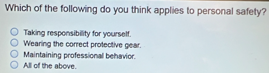 Which of the following do you think applies to personal safety?
Taking responsibility for yourself.
Wearing the correct protective gear.
Maintaining professional behavior.
All of the above.