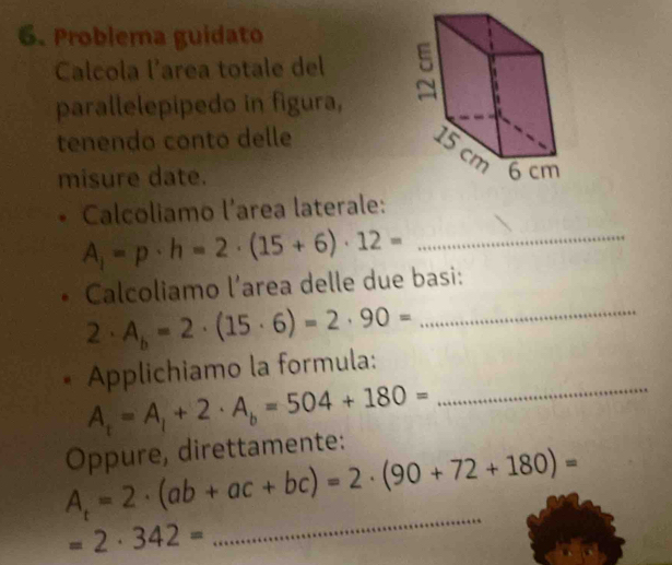 Problema guidato 
Calcola l’area totale del 
parallelepipedo in figura, 
tenendo conto delle 
misure date. 
Calcoliamo l’area laterale: 
_ A_1=p· h=2· (15+6)· 12=
Calcoliamo l’area delle due basi:
2· A_b=2· (15· 6)=2· 90= _ 
_ 
Applichiamo la formula:
A_t=A_1+2· A_b=504+180=
Oppure, direttamente: 
_
A_t=2· (ab+ac+bc)=2· (90+72+180)=
=2· 342=