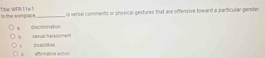 Title: WFR-11a-1
In the workplace,_ is verbal comments or physical gestures that are offensive toward a particular gender.
a discrimination
b sexual harassment
C disabilities
d affirmative action