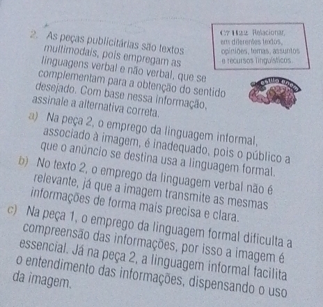 C7H22 Relacionar
em diferentes textos.
2. As peças publicitárias são textos opiniões, temas, assuntos
multimodais, pois empregam as e recursos linguísticos
linguagens verbal e não verbal, que se
complementam para a obtenção do sentido
desejado. Com base nessa informação,
assinale a alternativa correta.
a) Na peça 2, o emprego da linguagem informal,
associado à imagem, é inadequado, pois o público a
que o anúncio se destina usa a linguagem formal.
b) No texto 2, o emprego da linguagem verbal não é
relevante, já que a imagem transmite as mesmas
informações de forma mais precisa e clara.
c) Na peça 1, o emprego da linguagem formal dificulta a
compreensão das informações, por isso a imagem é
essencial. Já na peça 2, a linguagem informal facilita
da imagem. o entendimento das informações, dispensando o uso