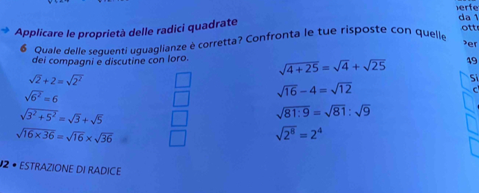 )erfe
da 1
Applicare le proprietà delle radici quadrate
ottr
Quale delle sequenti uguaglianze è corretta? Confronta le tue risposte con quelle
er
dei compagni e discutine con loro.
sqrt(4+25)=sqrt(4)+sqrt(25)
49
sqrt(2)+2=sqrt(2^2)
Si
sqrt(6^2)=6
sqrt(16)-4=sqrt(12)
C
sqrt(3^2+5^2)=sqrt(3)+sqrt(5)
sqrt(81:9)=sqrt(81):sqrt(9)
sqrt(16* 36)=sqrt(16)* sqrt(36)
sqrt(2^8)=2^4
2 • ESTRAZIONE DI RADICE