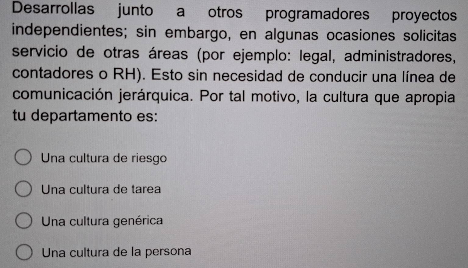 Desarrollas junto a otros programadores proyectos
independientes; sin embargo, en algunas ocasiones solicitas
servicio de otras áreas (por ejemplo: legal, administradores,
contadores o RH). Esto sin necesidad de conducir una línea de
comunicación jerárquica. Por tal motivo, la cultura que apropia
tu departamento es:
Una cultura de riesgo
Una cultura de tarea
Una cultura genérica
Una cultura de la persona