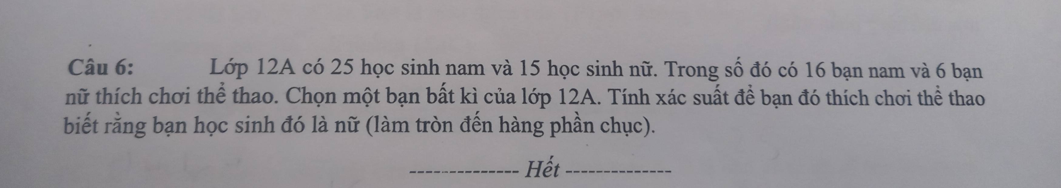 Lớp 12A có 25 học sinh nam và 15 học sinh nữ. Trong số đó có 16 bạn nam và 6 bạn 
nữ thích chơi thể thao. Chọn một bạn bất kì của lớp 12A. Tính xác suất để bạn đó thích chơi thể thao 
biết rằng bạn học sinh đó là nữ (làm tròn đến hàng phần chục). 
_Hết_