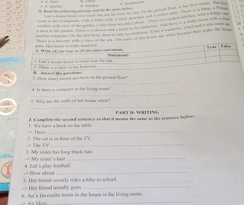 (a-b)^2=
a^2-b^2= 5. A. teacher B. teachers C. headmaster
Lan's dream house is a small one not fr from the sea. On the ground floor, it has four rooms. The fing
a^3+b^3 II. Read the following passage and do the tasks below:
a^3-b^3= room is her livingroom, with a while not lr from Carmehair and a coffee table. There is a lamp, a Frenet 3. 1
5.
(a+b)^3 window with view of the garden, a televition set and a phone . There is a modern kitchen, with a fridge, ad 4 1
(a-b)^2 a dooe to the garden. There is a shower and s tlet in the bathroom. And there is a study-room with a dea 11.
6^n/ b^n and her computer. On the first floor, there is only her bedroom. It has a wardrobe, a bed and a television ser
There is alcony with a view of the sea te hits of her house are white because they make the house
1-
A
2
the g
_
3. How many rooms are there on the ground floor?
_
4. Is there a computer in the living room?
_
5. Why are the walls of her house white?
PART D: WRITING
I. Complete the second sentence so that it means the same as the sentence before:
1. We have a book on the table.
-> There
_
2. The cat is in front of the TV.
-> The TV_
3. My sister has long black hair.
-> My sister's hair_
4. Let's play football.
-> How about
_
5. Her friend usually rides a bike to school.
-> Her friend usually goes
_
6. An’s favourite room in the house is the living room.
An likes
_