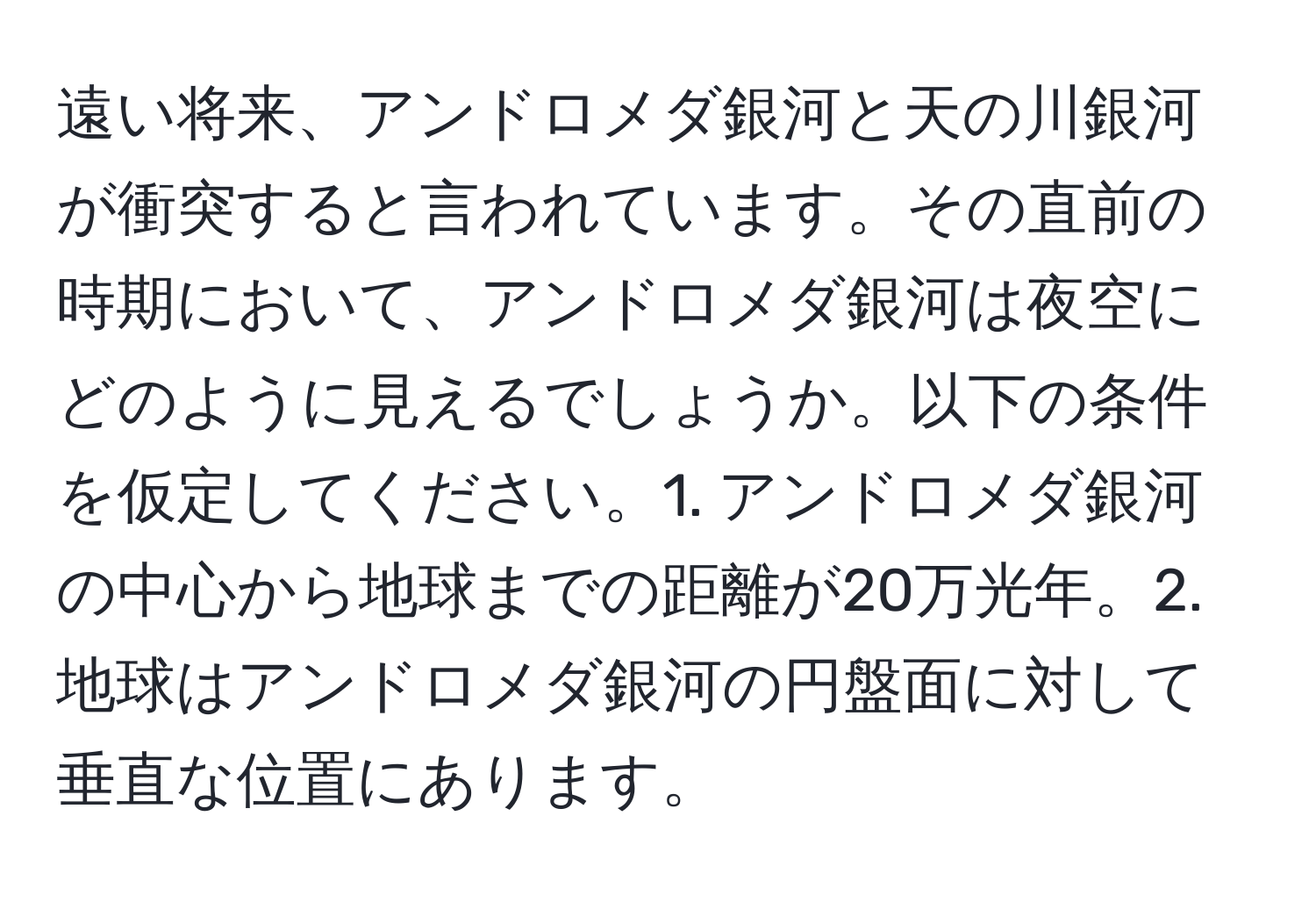 遠い将来、アンドロメダ銀河と天の川銀河が衝突すると言われています。その直前の時期において、アンドロメダ銀河は夜空にどのように見えるでしょうか。以下の条件を仮定してください。1. アンドロメダ銀河の中心から地球までの距離が20万光年。2. 地球はアンドロメダ銀河の円盤面に対して垂直な位置にあります。