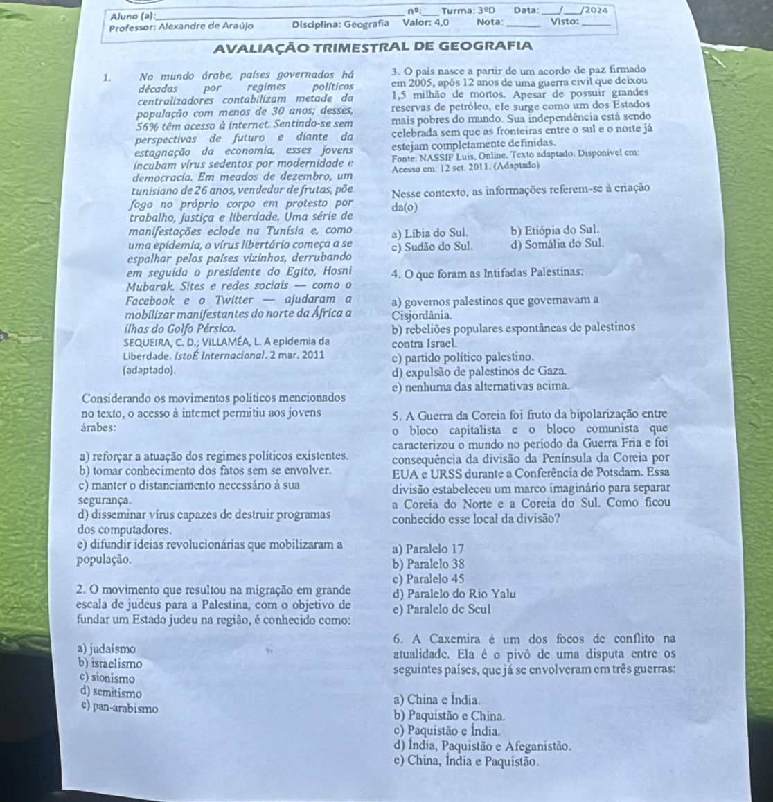 n2
Aluno (a): _Turma: 3ºD Data: _/2024
Professor: Alexandre de Araújo Disciplina: Geografia Valor: 4,0 Nota:_ Visto:_
AVALIAÇÃO TRIMESTRAL DE GEOGRAFIA
1. No mundo árabe, países governados há 3. O país nasce a partir de um acordo de paz firmado
décadas por regimes políticos em 2005, após 12 anos de uma guerra civil que deixou
centralizadores contabilizam metade da 1,5 milhão de mortos. Apesar de possuir grandes
população com menos de 30 anos; desses, reservas de petróleo, ele surge como um dos Estados
56% têm acesso à internet. Sentindo-se sem mais pobres do mundo. Sua independência está sendo
perspectivas de futuro e diante da celebrada sem que as fronteiras entre o sul e o norte já
estagnação da economia, esses jovens estejam completamente definidas.
incubam vírus sedentos por modernidade e Fonte: NASSIF Luis, Online. Texto adaptado. Disponivel em:
democracia. Em meados de dezembro, um Acesso em: 12 set. 2011. (Adaptado)
tunisiano de 26 anos, vendedor de frutas, põe
fogo no próprio corpo em protesto por Nesse contexto, as informações referem-se à criação
trabalho, justiça e liberdade. Uma série de da(o)
manifestações eclode na Tunísia e, como a) Líbia do Sul. b) Etiópia do Sul.
uma epídemia, o vírus libertário começa a se
espalhar pelos países vizinhos, derrubando c) Sudão do Sul. d) Somália do Sul.
em seguida o presidente do Egito, Hosni
Mubarak. Sites e redes sociais — como o 4. O que foram as Intifadas Palestinas:
Facebook e o Twitter —- ajudaram a a) governos palestinos que governavam a
mobilizar manifestantes do norte da África a Cisjordânia.
ilhas do Golfo Pérsico. b) rebeliões populares espontâneas de palestinos
SEQUEIRA, C. D.; VILLAMÉA, L. A epidemia da contra Israel.
Liberdade. IstoÉ Internacional. 2 mar. 2011 c) partido político palestino.
(adaptado). d) expulsão de palestinos de Gaza.
e) nenhuma das alternativas acima.
Considerando os movimentos políticos mencionados
no texto, o acesso à internet permitiu aos jovens 5. A Guerra da Coreia foi fruto da bipolarização entre
árabes: o bloco capitalista e o bloco comunista que
caracterizou o mundo no período da Guerra Fria e foi
a) reforçar a atuação dos regimes políticos existentes. consequência da divisão da Península da Coreia por
b) tomar conhecimento dos fatos sem se envolver. EUA e URSS durante a Conferência de Potsdam. Essa
c) manter o distanciamento necessário à sua divisão estabeleceu um marco imaginário para separar
segurança. a Coreia do Norte e a Coreia do Sul. Como ficou
d) disseminar vírus capazes de destruir programas conhecido esse local da divisão?
dos computadores.
e) difundir ideias revolucionárias que mobilizaram a a) Paralelo 17
população. b) Paralelo 38
c) Paralelo 45
2. O movimento que resultou na migração em grande d) Paralelo do Rio Yalu
escala de judeus para a Palestina, com o objetivo de e) Paralelo de Scul
fundar um Estado judeu na região, é conhecido como:
6. A Caxemira é um dos focos de conflito na
a) judaísmo atualidade. Ela é o pivô de uma disputa entre os
b) israelismo
c) sionismo seguintes países, que já se envolveram em três guerras:
d) scmitismo
a) China e Índia.
e) pan-arabismo
b) Paquistão e China.
c) Paquistão e Índia.
d) Índia, Paquistão e Afeganistão.
e) China, Índia e Paquistão.