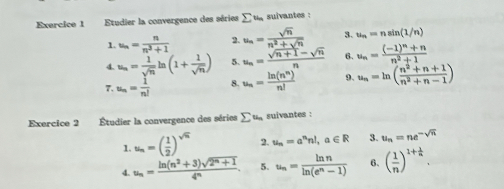 Etudier la convergence des séries sumlimits t_n suivantes : 
1. u_n= n/n^3+1 
2. u_n= sqrt(n)/n^2+sqrt(n)  3. u_n=nsin (1/n)
4. u_n= 1/sqrt(n) ln (1+ 1/sqrt(n) ) 5. u_n= (sqrt(n+1)-sqrt(n))/n  6、 u_n=frac (-1)^n+nn^2+1
7. u_n= 1/n! 
8. u_n= ln (n^n)/n!  9. u_n=ln ( (n^2+n+1)/n^2+n-1 )
Exercice 2 Étudier la convergence des séries sumlimits u_n suivantes : 
1. u_n=( 1/2 )^sqrt(n)
2. u_n=a^nn!, a∈ R 3. u_n=ne^(-sqrt(n))
4. u_n= (ln (n^2+3)sqrt(2^n+1))/4^n . 5. u_n= ln n/ln (e^n-1)  6、 ( 1/n )^1+ 1/n .