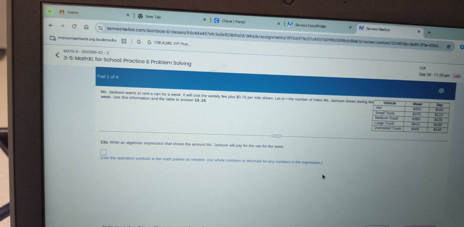 Home New Tab Clever| Portal 
Sawas EasyBridge Sawas Realize 
s 
savvasrealize.com/dashboard/classes/66c44e447efc5c0e824b9e2d/details/assignments/0f7bb979c01c4651b099b3898cb88eb5/review/content/034f55bc-8a95-3f5e9260... 
mtmor isschools.org bookmarks G ITREALMS: VIP Prot.... 
MATH 8 - 1003881-02 - 2 
3-5: MathXL for School: Practice & Problem Solving Sep 30 - 11:59 pm Late 
DUE 
Part 1 of 4 
Ms. Jackson wants to rent a van for a week. It will cost the weekly fee plus $0.70 per mile driven. Let m= the number of miles Ms. Jackson drives duri 
week. Use this information and the table to answer 13-15 
13a. Write an algebraic expression that shows the amount Ms. Jackson will pay for the van for the week. 
(Use the operation symbols in the math palette as needed. Use whole numbers or decimals for any numbers in the expression.)