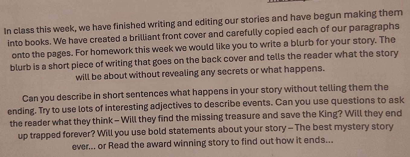 In class this week, we have finished writing and editing our stories and have begun making them 
into books. We have created a brilliant front cover and carefully copied each of our paragraphs 
onto the pages. For homework this week we would like you to write a blurb for your story. The 
blurb is a short piece of writing that goes on the back cover and tells the reader what the story 
will be about without revealing any secrets or what happens. 
Can you describe in short sentences what happens in your story without telling them the 
ending. Try to use lots of interesting adjectives to describe events. Can you use questions to ask 
the reader what they think - Will they find the missing treasure and save the King? Will they end 
up trapped forever? Will you use bold statements about your story - The best mystery story 
ever... or Read the award winning story to find out how it ends...