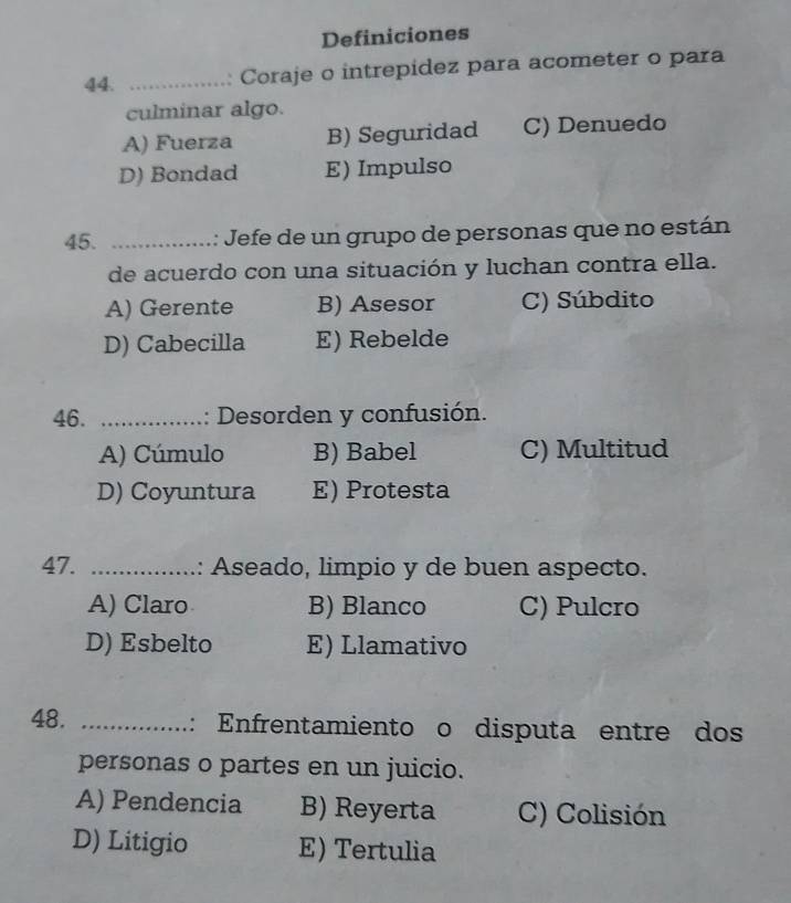 Definiciones
44. _Coraje o intrepidez para acometer o para
.
culminar algo.
A) Fuerza B) Seguridad C) Denuedo
D) Bondad E) Impulso
45. _:: Jefe de un grupo de personas que no están
de acuerdo con una situación y luchan contra ella.
A) Gerente B) Asesor C) Súbdito
D) Cabecilla E) Rebelde
46. _ . : Desorden y confusión.
A) Cúmulo B) Babel C) Multitud
D) Coyuntura E) Protesta
47. _ : Aseado, limpio y de buen aspecto.
A) Claro B) Blanco C) Pulcro
D) Esbelto E) Llamativo
48. _: Enfrentamiento o disputa entre dos
personas o partes en un juicio.
A) Pendencia B) Reyerta C) Colisión
D) Litigio E) Tertulia