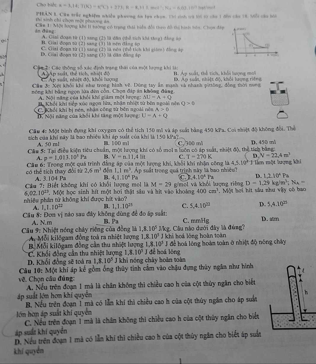 Cho biết: π =3,14;T(K)=t(^circ C)+273;R=8,31J.mol^(-1);N_A=6,02.10^(23) hạt/mol
PHAN I. Câu trắc nghiệm nhiều phương án lựa chọn. Thí sinh trả lời từ câu 1 đến câu 13. Mỗi câu hỏi
thí sinh chỉ chọn một phương án.
Câu 1: Một lượng khí lí tưởng có trạng thái biến đổi theo đồ thị hình bên. Chọn đáp
án đủng:
A. Giai đoạn từ (1) sang (2) là dãn (thể tích khí tăng) đẳng áp
thi
B. Giai đoạn từ (2) sang (3) là nén đẳng áp
C. Giai đoạn từ (1) sang (2) là nén (thể tích khí giảm) đẳng áp
Mộ
D. Giai đoạn từ (2) sang (3) là dãn đẳng áp 
c  Cậu 2: Các thông số xác định trạng thái của một lượng khí là:
à Á. Áp suất, thể tích, nhiệt độ B. Áp suất, thể tích, khối lượng mol
C. Áp suất, nhiệt độ, khối lượng D. Áp suất, nhiệt độ, khối lượng riêng
t1  Câu 3: Xét khối khí như trong hình vẽ. Dùng tay ấn mạnh và nhanh pittông, đồng thời nung
nóng khí bằng ngọn lửa đèn cồn. Chọn đáp án không đúng.
A. Nội năng của khối khí giảm một lượng: △ U=A+Q
B Khối khí tiếp xúc ngọn lửa, nhận nhiệt từ bên ngoài nên Q>0
C. Khối khí bị nén, nhận công từ bên ngoài nên A>0
D. Nội năng của khối khí tăng một lượng: U=A+Q
Câu 4: Một bình đựng khí oxygen có thể tích 150 ml và áp suất bằng 450 kPa. Coi nhiệt độ không đổi. Thể
tích của khí này là bao nhiêu khi áp suất của khí là 150 kPa?
A. 50 ml B. 100 ml C. 300 ml D. 450 ml
Câu 5: Tại điều kiện tiêu chuẩn, một lượng khí có số mol n luôn có áp suất, nhiệt độ, thể tích bằng:
A. p=1,013.10^5Pa B. V=n..11,4 lít C. T=270K D. V=22,4m^3
Câu 6: Trong một quá trình đẳng áp của một lượng khí, khối khí nhận công là 4,5.10^4 lằm một lượng khí
có thể tích thay đổi từ 2,6m^3 đến 1,1m^3. Áp suất trong quá trình này là bao nhiêu?
D.
A. 3.104 Pa B. 4,1.10^4Pa C.2, 4.10^4Pa 1,2.10^4F a
Câu 7: Biết không khí có khối lượng mol là M=29 g/mol và khối lượng riêng D=1,29kg/m^3;N_A=
6,02.10^(23). Một học sinh hít một hơi thật sâu và hít vào khoảng 400cm^3. Một hơi hít sâu như vậy có bao
nhiêu phân tử không khí được hít vào?
D.
A. 1, 1.10^(22) B. 1,1.10^(25) C. 5,4.10^(22) 5,4.10^(25)
Câu 8: Đơn vị nào sau đây không dùng đề đo áp suất: D. atm
A. N.m B. Pa C. mmHg
Câu 9: Nhiệt nóng chảy riêng của đồng là 1,8.10^5 J/kg. Câu nào dưới đây là đúng?
A Mỗi kilôgam đồng toả ra nhiệt lượng 1,8.10^5 J khi hoá lỏng hoàn toàn
B. Mỗi kilôgam đồng cần thu nhiệt lượng 1,8.10^5J để hoá lỏng hoàn toàn ở nhiệt độ nóng chảy
C. Khối đồng cần thu nhiệt lượng 1,8.10^5 để hoá lỏng
D. Khối đồng sẽ toả ra 1,8.10^5 J khi nóng chảy hoàn toàn
Câu 10: Một khí áp kế gồm ống thủy tinh cắm vào chậu đựng thủy ngân như hình
vẽ. Chọn câu đúng:
A. Nếu trên đoạn 1 mà là chân không thì chiều cao h của cột thủy ngân cho biết
áp suất lớn hơn khí quyền
B. Nếu trên đoạn 1 mà có lẫn khí thì chiều cao h của cột thủy ngân cho áp suất
lớn hơn áp suất khí quyền
C. Nếu trên đoạn 1 mà là chân không thì chiều cao h của cột thủy ngân cho biết
áp suất khí quyền
D. Nếu trên đoạn 1 mà có lẫn khí thì chiều cao h của cột thủy ngân cho biết áp suất
khí quyền