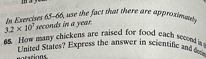 may 
In Exercises 65-66, use the fact that there are approximately
3.2* 10^7 seconds in a year. 
65. How many chickens are raised for food each second in t 
United States? Express the answer in scientific and decim 
notations.