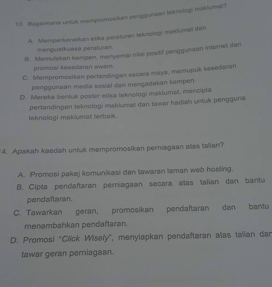 Bagaimana untuk mempromosikan penggunaan teknologi maklumat?
A. Memperkenalkan etika peraturan teknologi maklumat dan
menguatkuasa peraturan.
B. Memulakan kempen, menyemai nilai positif penggunaan internet dan
promosi kesedaran awam.
C. Mempromosikan pertandingan secara maya, memupuk kesedaran
penggunaan media sosial dan mengadakan kempen.
D. Mereka bentuk poster etika teknologi maklumat, mencipta
pertandingan teknologi maklumat dan tawar hadiah untuk pengguna
teknologi maklumat terbaik.
4. Apakah kaedah untuk mempromosikan perniagaan atas talian?
A. Promosi pakej komunikasi dan tawaran laman web hosting.
B. Cipta pendaftaran perniagaan secara atas talian dan bantu
pendaftaran.
C. Tawarkan geran, promosikan pendaftaran dan bantu
menambahkan pendaftaran.
D. Promosi “Click Wisely”, menyiapkan pendaftaran atas talian dan
tawar geran perniagaan.