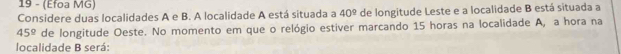 19 - (Efoa MG) 
Considere duas localidades A e B. A localidade A está situada a 40° de longitude Leste e a localidade B está situada a
45° de longitude Oeste. No momento em que o relógio estiver marcando 15 horas na localidade A, a hora na 
localidade B será: