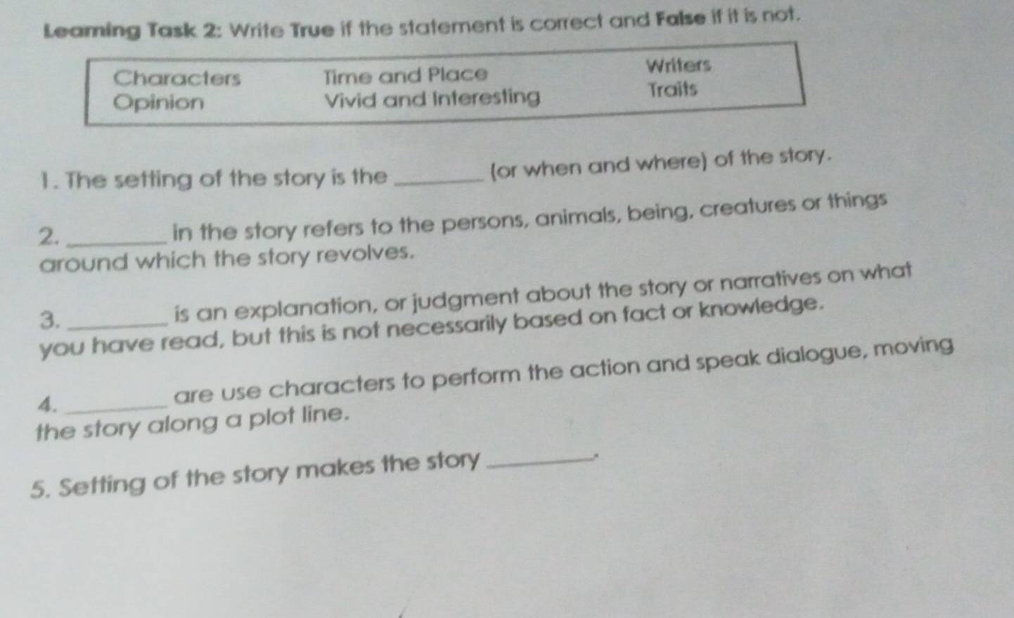 Leaming Task 2: Write True if the statement is correct and False if it is not. 
Characters Time and Place Writers 
Opinion Vivid and Interesting Traits 
1. The setting of the story is the_ 
(or when and where) of the story. 
2._ 
in the story refers to the persons, animals, being, creatures or things 
around which the story revolves. 
3._ 
is an explanation, or judgment about the story or narratives on what 
you have read, but this is not necessarily based on fact or knowledge. 
4. _are use characters to perform the action and speak dialogue, moving 
the story along a plot line. 
5. Setting of the story makes the story_