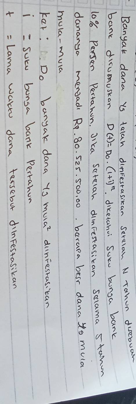 Banyak dana us talah dinFestasican serelan N Tahon discbuan 
bank dirumuskan D(t)=D_0· (1+i)^n. diketahui Suce bunga bank
10% Parsan Pertahun. Jika Sctlah dinFestasican Sclama stanon 
dananga mengad Ro. 80. 525. 500, 00. barapa besr dana to mula 
mula-mula 
kar: Do banyak dana ys mulaz duniesras.ban 
1 100° suce bunga bank Perrahun 
t Lama wal dana terscbur dilnFestasikan