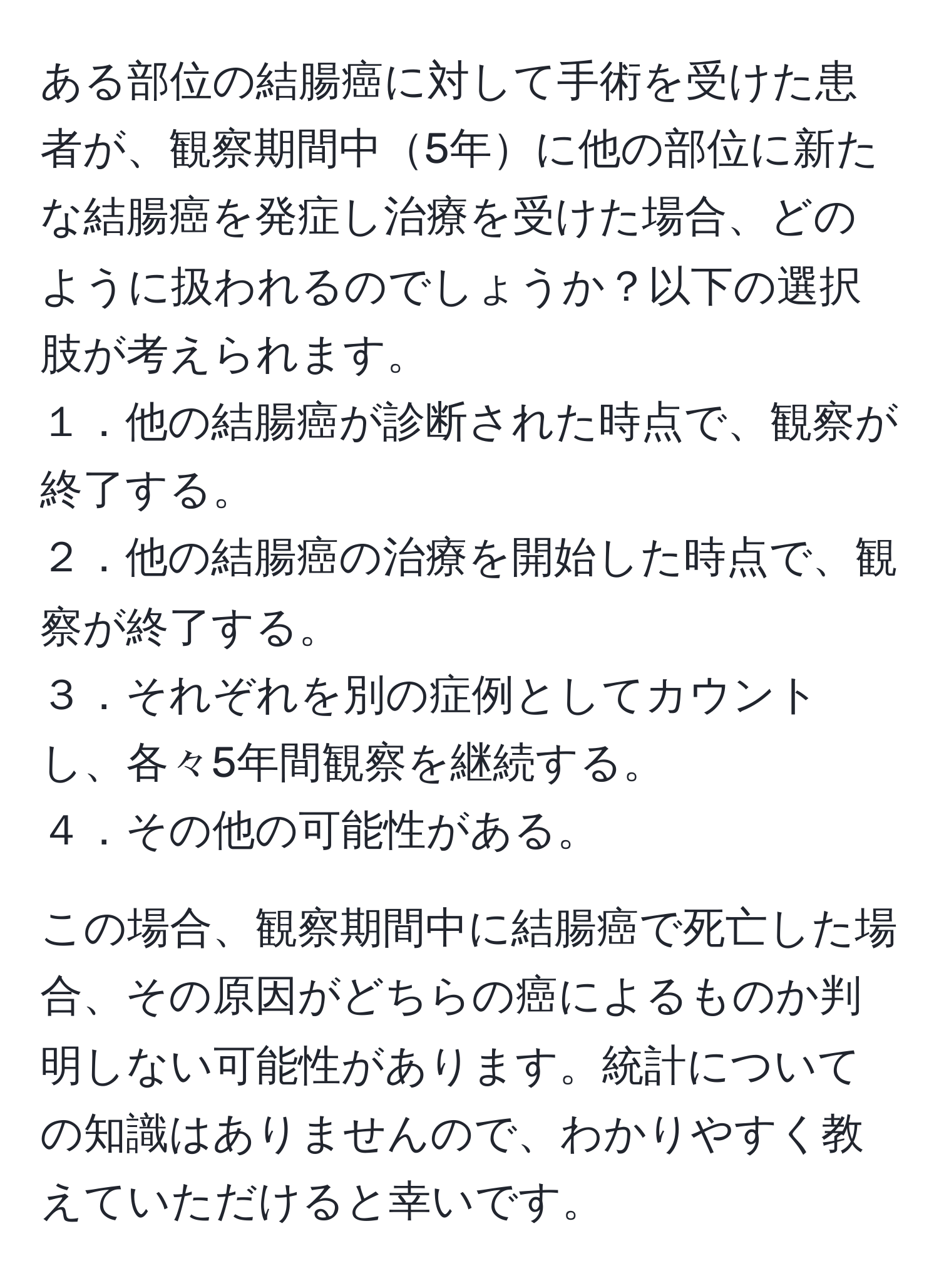 ある部位の結腸癌に対して手術を受けた患者が、観察期間中5年に他の部位に新たな結腸癌を発症し治療を受けた場合、どのように扱われるのでしょうか？以下の選択肢が考えられます。  
１．他の結腸癌が診断された時点で、観察が終了する。  
２．他の結腸癌の治療を開始した時点で、観察が終了する。  
３．それぞれを別の症例としてカウントし、各々5年間観察を継続する。  
４．その他の可能性がある。  

この場合、観察期間中に結腸癌で死亡した場合、その原因がどちらの癌によるものか判明しない可能性があります。統計についての知識はありませんので、わかりやすく教えていただけると幸いです。