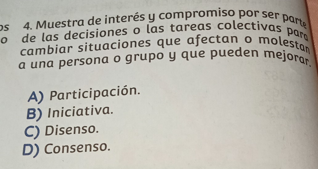 os 4. Muestra de interés y compromiso por ser parte
o de las decisiones o las tareas colectivas parq
cambiar situaciones que afectan o molestan
a una persona o grupo y que pueden mejorar.
A) Participación.
B) Iniciativa.
C) Disenso.
D) Consenso.