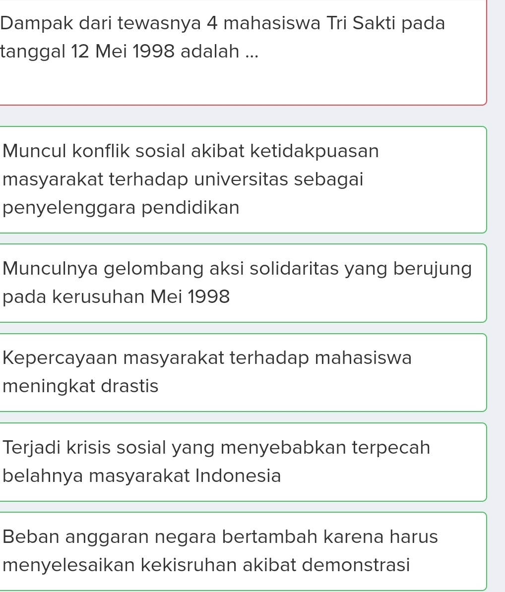 Dampak dari tewasnya 4 mahasiswa Tri Sakti pada
tanggal 12 Mei 1998 adalah ...
Muncul konflik sosial akibat ketidakpuasan
masyarakat terhadap universitas sebagai
penyelenggara pendidikan
Munculnya gelombang aksi solidaritas yang berujung
pada kerusuhan Mei 1998
Kepercayaan masyarakat terhadap mahasiswa
meningkat drastis
Terjadi krisis sosial yang menyebabkan terpecah
belahnya masyarakat Indonesia
Beban anggaran negara bertambah karena harus
menyelesaikan kekisruhan akibat demonstrasi