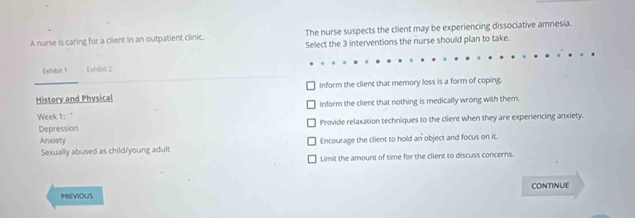 A nurse is caring for a client in an outpatient clinic. The nurse suspects the client may be experiencing dissociative amnesia.
Select the 3 interventions the nurse should plan to take.
Exhibit 1 Exhibit 2
History and Physical Inform the client that memory loss is a form of coping.
Week 1: ` Inform the client that nothing is medically wrong with them.
Depression Provide relaxation techniques to the client when they are experiencing anxiety.
Anxiety Encourage the client to hold an object and focus on it.
Sexually abused as child/young adult
Limit the amount of time for the client to discuss concerns.
CONTINUE
PREVIOUS