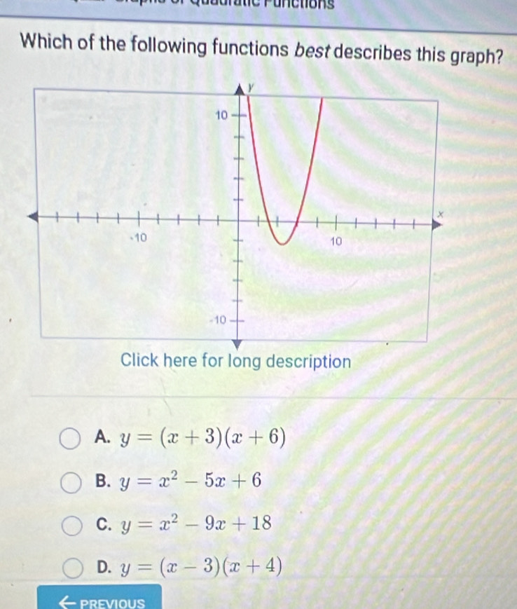 Which of the following functions best describes this graph?
Click here for long description
A. y=(x+3)(x+6)
B. y=x^2-5x+6
C. y=x^2-9x+18
D. y=(x-3)(x+4)
PREVIOUS