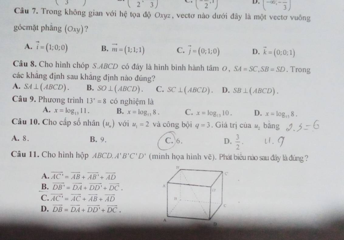 (2^,3)
(-frac 2,1)
D. (-∈fty ;-frac 3)
Câu 7. Trong không gian với hệ tọa độ Oxyz, vectơ nào dưới đây là một vectơ vuông
gócmặt phẳng (Oxy) ?
A. vector i=(1;0;0) B. vector m=(1;1;1) C. vector j=(0;1;0) D. vector k=(0;0;1)
Câu 8. Cho hình chóp S.ABCD có đáy là hình bình hành tâm 0, SA=SC,SB=SD. Trong
các khẳng định sau khắng định nào đúng?
A. SA⊥ (ABCD). B. SO⊥ (ABCD). C. SC⊥ (ABCD). D. SB⊥ (ABCD).
Câu 9. Phương trình 13^x=8 có nghiệm là
A. x=log _1311. B. x=log _138. C. x=log _1310. D. x=log _158.
Câu 10. Cho cấp số nhân (u_n) với u_1=2 và công bội q=3. Giá trị của u_2 bǎng
A. 8. B. 9. C. 6. D.  3/2 . u. g
Câu 11. Cho hình hộp ABCD. A'B'C'D' (minh họa hình vẽ). Phát biểu nào sau đây là đúng ?
A. overline AC'=overline AB+overline AB'+overline AD
B. overline DB'=overline DA+overline DD'+overline DC.
C. vector AC'=vector AC+vector AB+vector AD
D. vector DB=vector DA+vector DD'+vector DC.